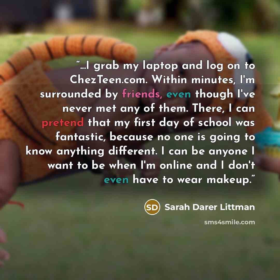 “...I grab my laptop and log on to ChezTeen.com. Within minutes, I'm surrounded by friends, even though I've never met any of them. There, I can pretend that my first day of school was fantastic, because no one is going to know anything different. I can be anyone I want to be when I'm online and I…” quote by Sarah Darer Littman