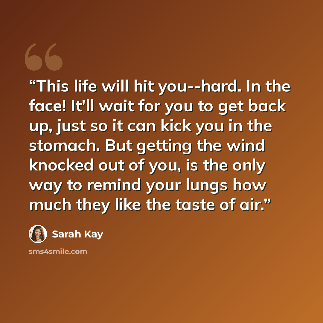 “This life will hit you--hard. In the face! It'll wait for you to get back up, just so it can kick you in the stomach. But getting the wind knocked out of you, is the only way to remind your lungs how much they like the taste of air.” quote by Sarah Kay