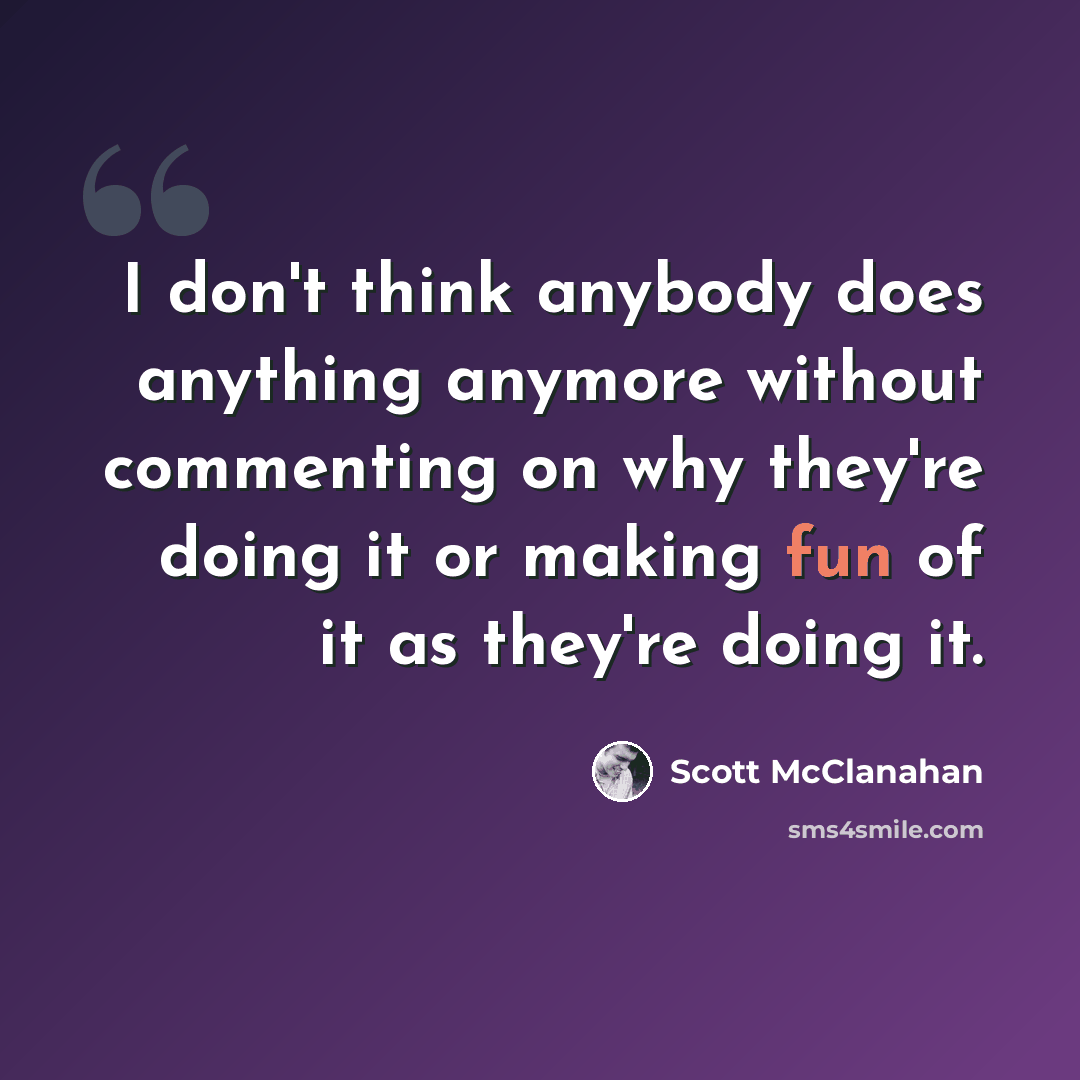 “I don't think anybody does anything anymore without commenting on why they're doing it or making fun of it as they're doing it.” quote by Scott McClanahan