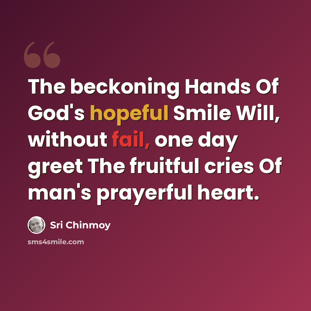 “The beckoning Hands Of God's hopeful Smile Will, without fail, one day greet The fruitful cries Of man's prayerful heart.” quote by Sri Chinmoy