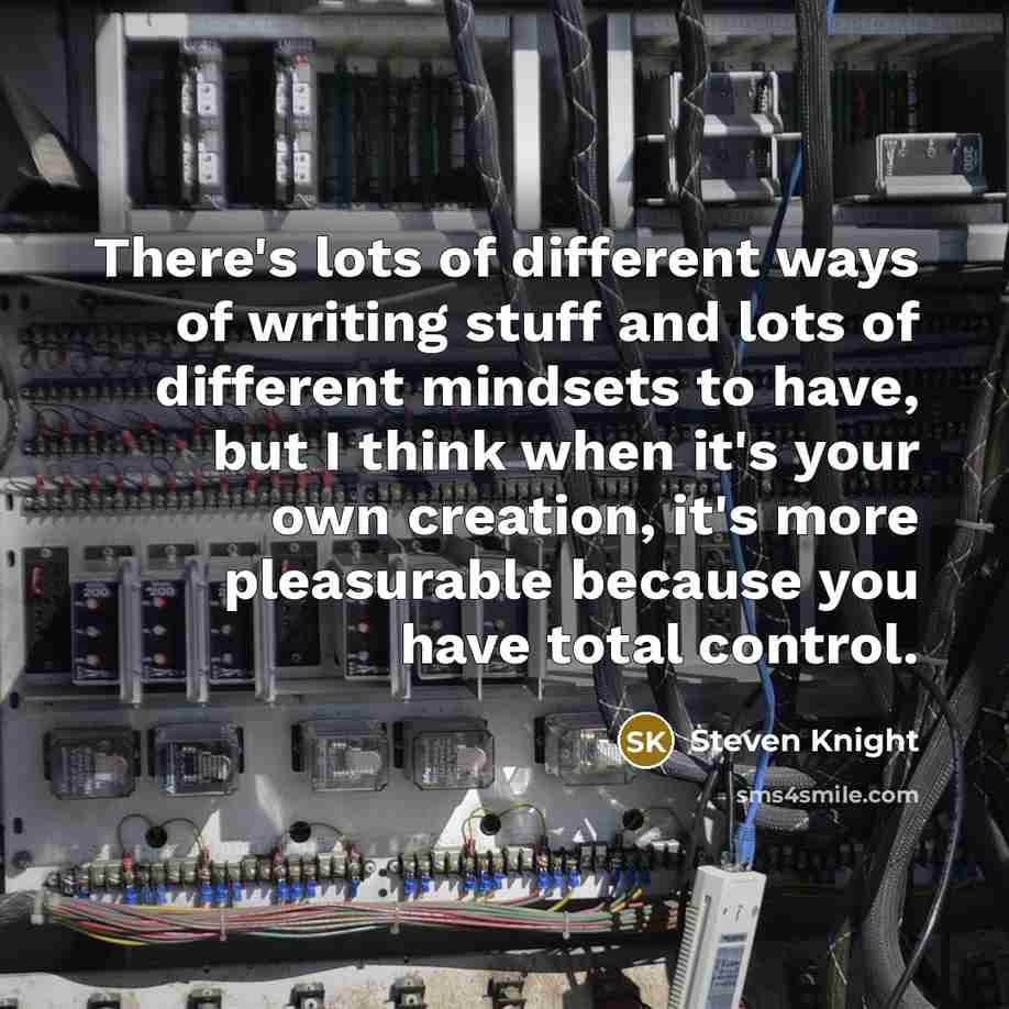 “There's lots of different ways of writing stuff and lots of different mindsets to have, but I think when it's your own creation, it's more pleasurable because you have total control.” quote by Steven Knight