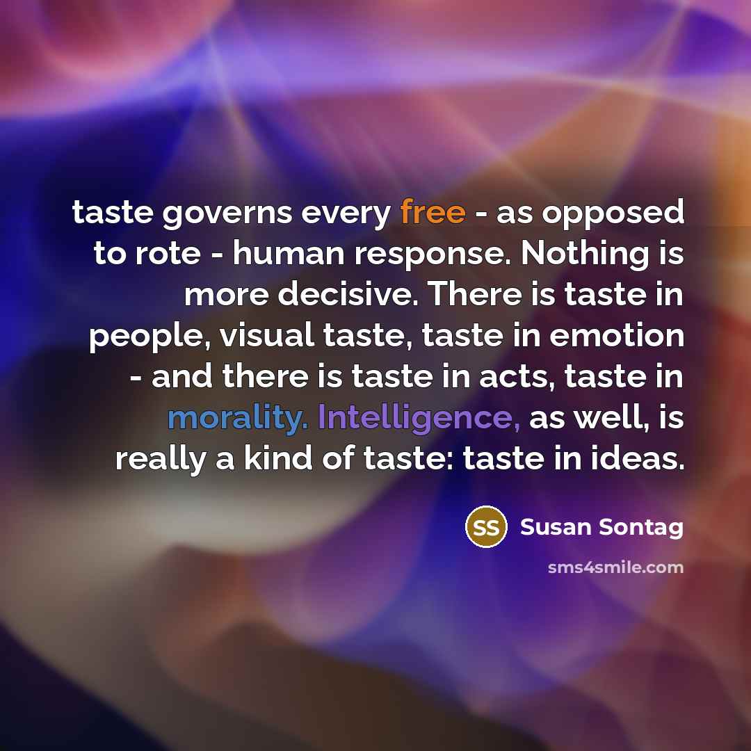 “taste governs every free - as opposed to rote - human response. Nothing is more decisive. There is taste in people, visual taste, taste in emotion - and there is taste in acts, taste in morality. Intelligence, as well, is really a kind of taste: taste in ideas.” quote by Susan Sontag