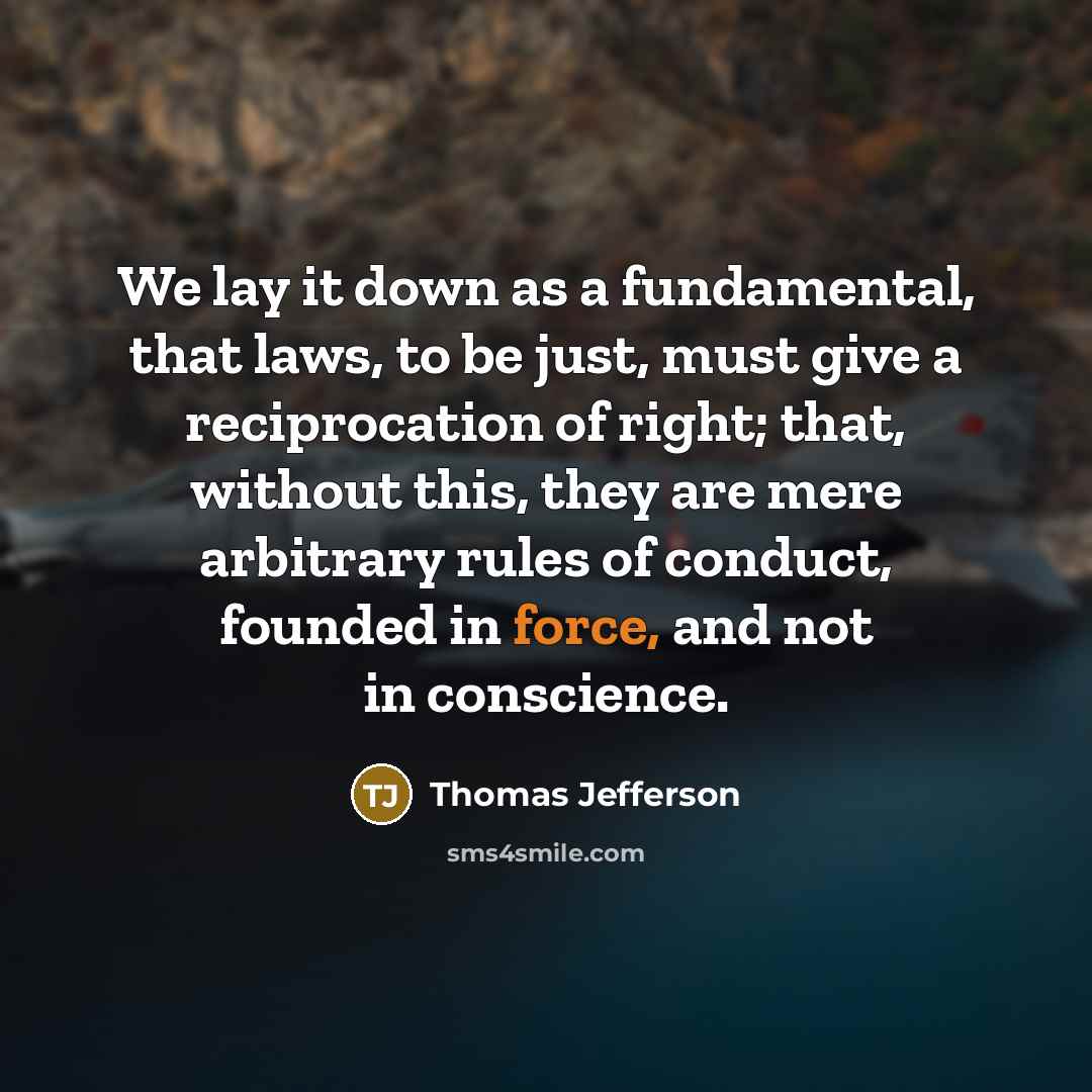 “We lay it down as a fundamental, that laws, to be just, must give a reciprocation of right; that, without this, they are mere arbitrary rules of conduct, founded in force, and not in conscience.” quote by Thomas Jefferson
