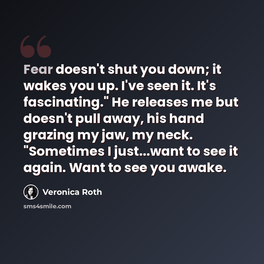 “Fear doesn't shut you down; it wakes you up. I've seen it. It's fascinating." He releases me but doesn't pull away, his hand grazing my jaw, my neck. "Sometimes I just...want to see it again. Want to see you awake.” quote by Veronica Roth