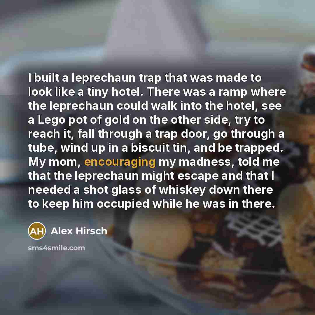 “I built a leprechaun trap that was made to look like a tiny hotel. There was a ramp where the leprechaun could walk into the hotel, see a Lego pot of gold on the other side, try to reach it, fall through a trap door, go through a tube, wind up in a biscuit tin, and be trapped. My mom, encouraging…” quote by Alex Hirsch
