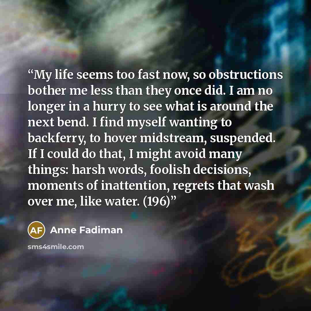 “My life seems too fast now, so obstructions bother me less than they once did. I am no longer in a hurry to see what is around the next bend. I find myself wanting to backferry, to hover midstream, suspended. If I could do that, I might avoid many things: harsh words, foolish decisions, moments of…” quote by Anne Fadiman
