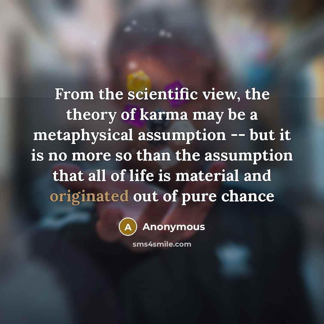 “From the scientific view, the theory of karma may be a metaphysical assumption -- but it is no more so than the assumption that all of life is material and originated out of pure chance” quote by Anonymous
