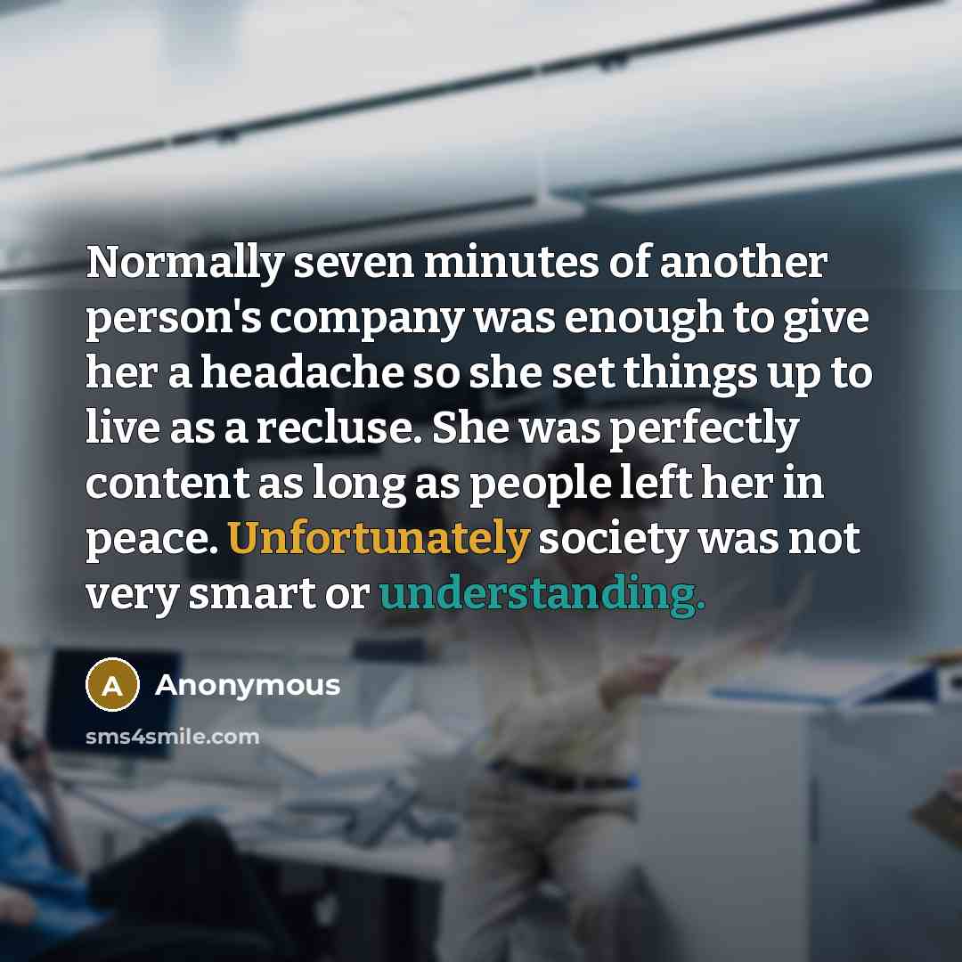 “Normally seven minutes of another person's company was enough to give her a headache so she set things up to live as a recluse. She was perfectly content as long as people left her in peace. Unfortunately society was not very smart or understanding.” quote by Anonymous