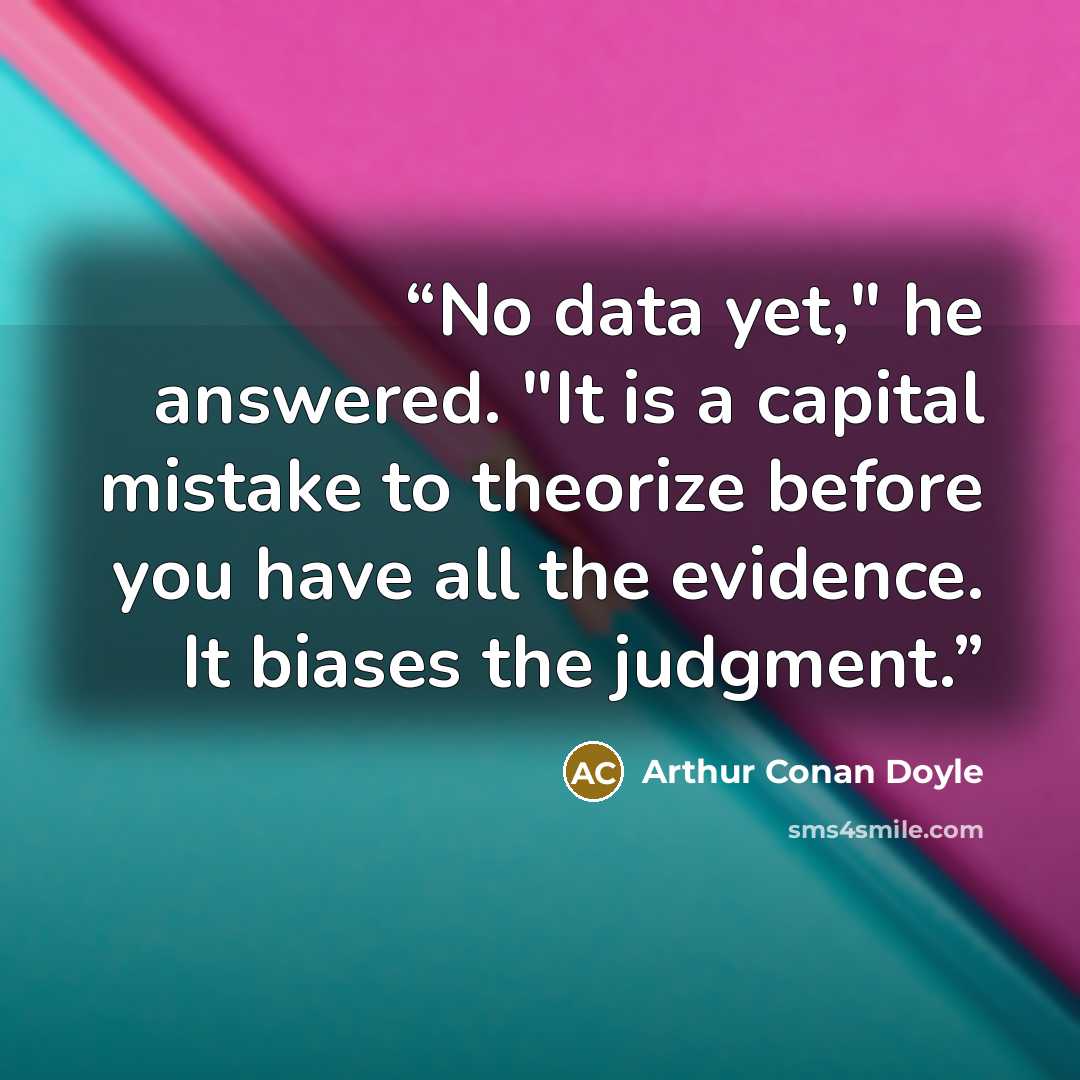 “No data yet," he answered. "It is a capital mistake to theorize before you have all the evidence. It biases the judgment.” quote by Arthur Conan Doyle
