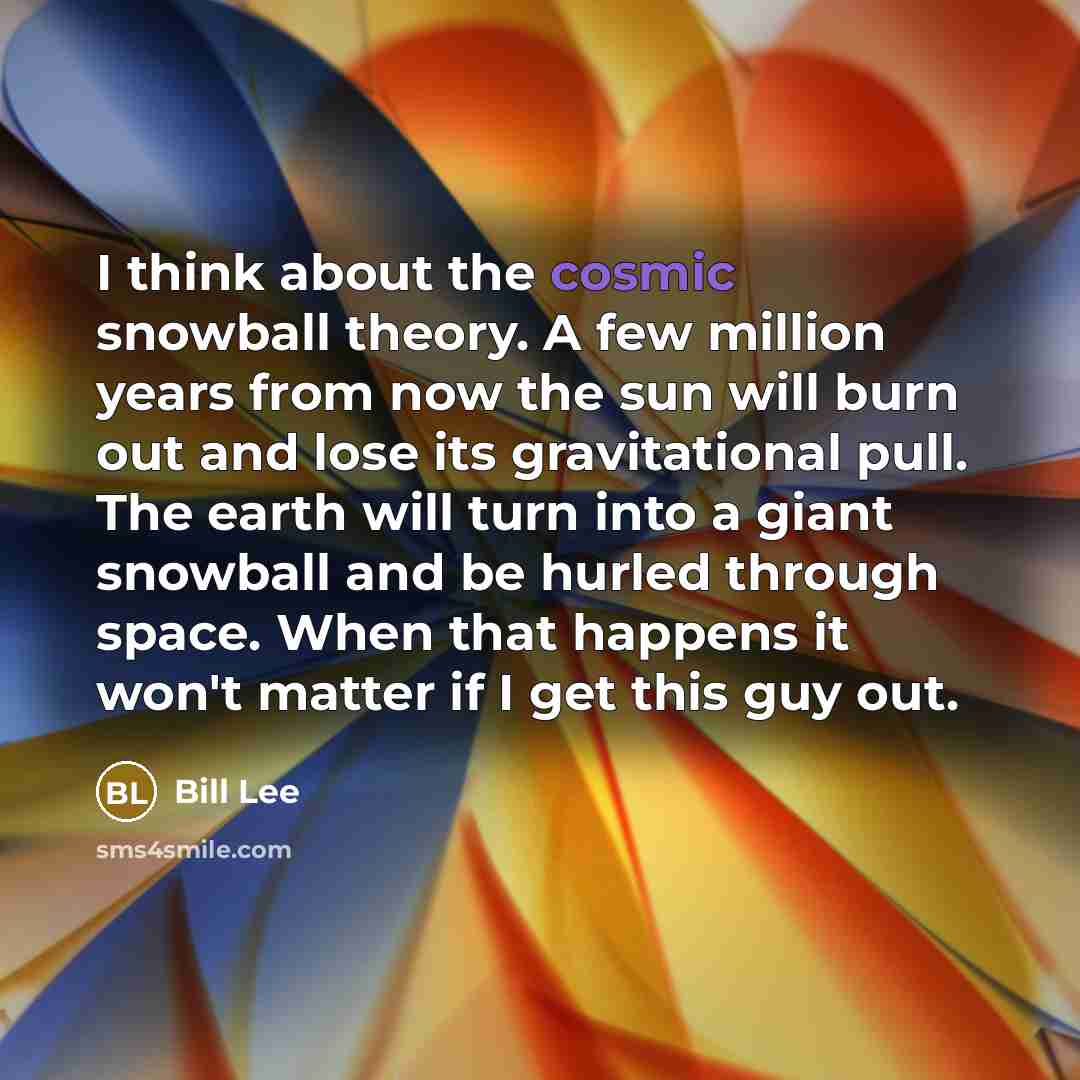 “I think about the cosmic snowball theory. A few million years from now the sun will burn out and lose its gravitational pull. The earth will turn into a giant snowball and be hurled through space. When that happens it won't matter if I get this guy out.” quote by Bill Lee