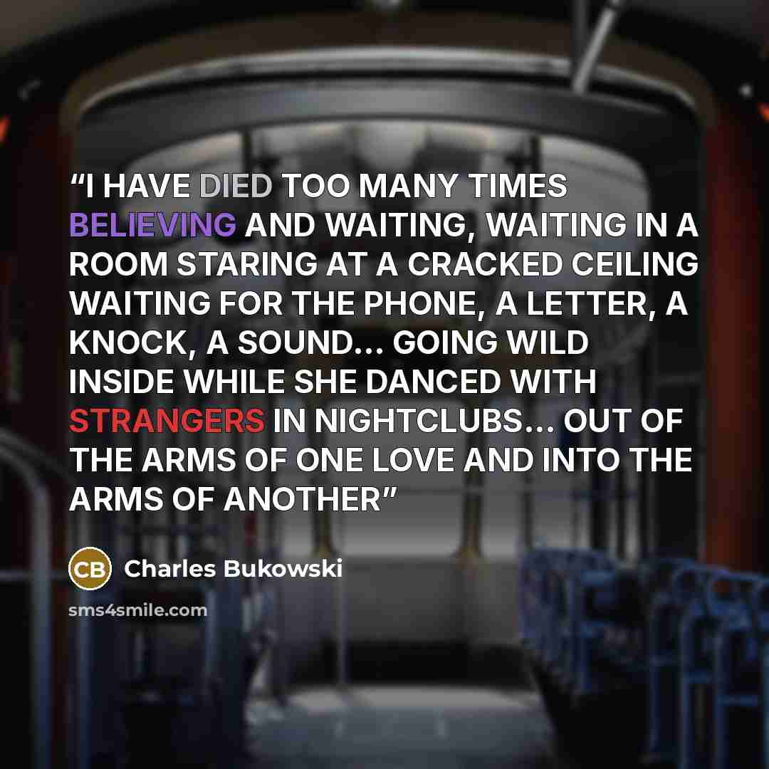 “I HAVE DIED TOO MANY TIMES BELIEVING AND WAITING, WAITING IN A ROOM STARING AT A CRACKED CEILING WAITING FOR THE PHONE, A LETTER, A KNOCK, A SOUND… GOING WILD INSIDE WHILE SHE DANCED WITH STRANGERS IN NIGHTCLUBS… OUT OF THE ARMS OF ONE LOVE AND INTO THE ARMS OF ANOTHER” quote by Charles Bukowski