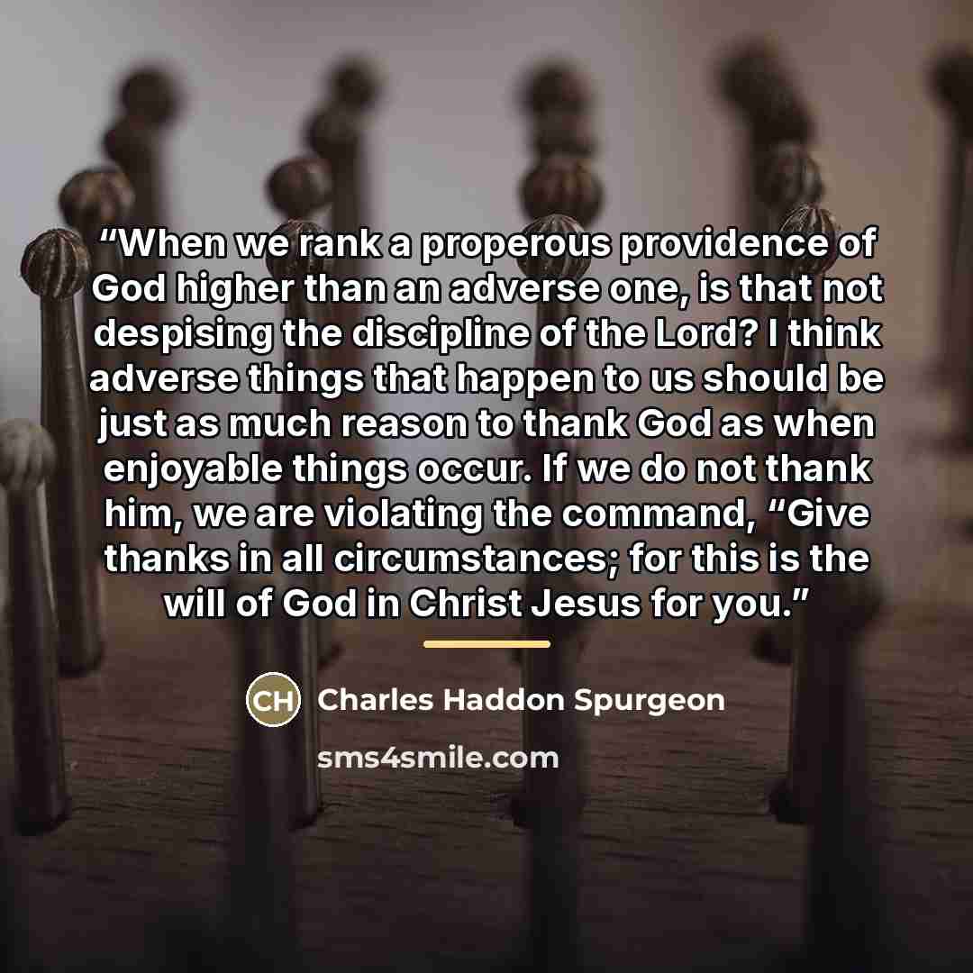 “When we rank a properous providence of God higher than an adverse one, is that not despising the discipline of the Lord? I think adverse things that happen to us should be just as much reason to thank God as when enjoyable things occur. If we do not thank him, we are violating the command, “Give…” quote by Charles Haddon Spurgeon