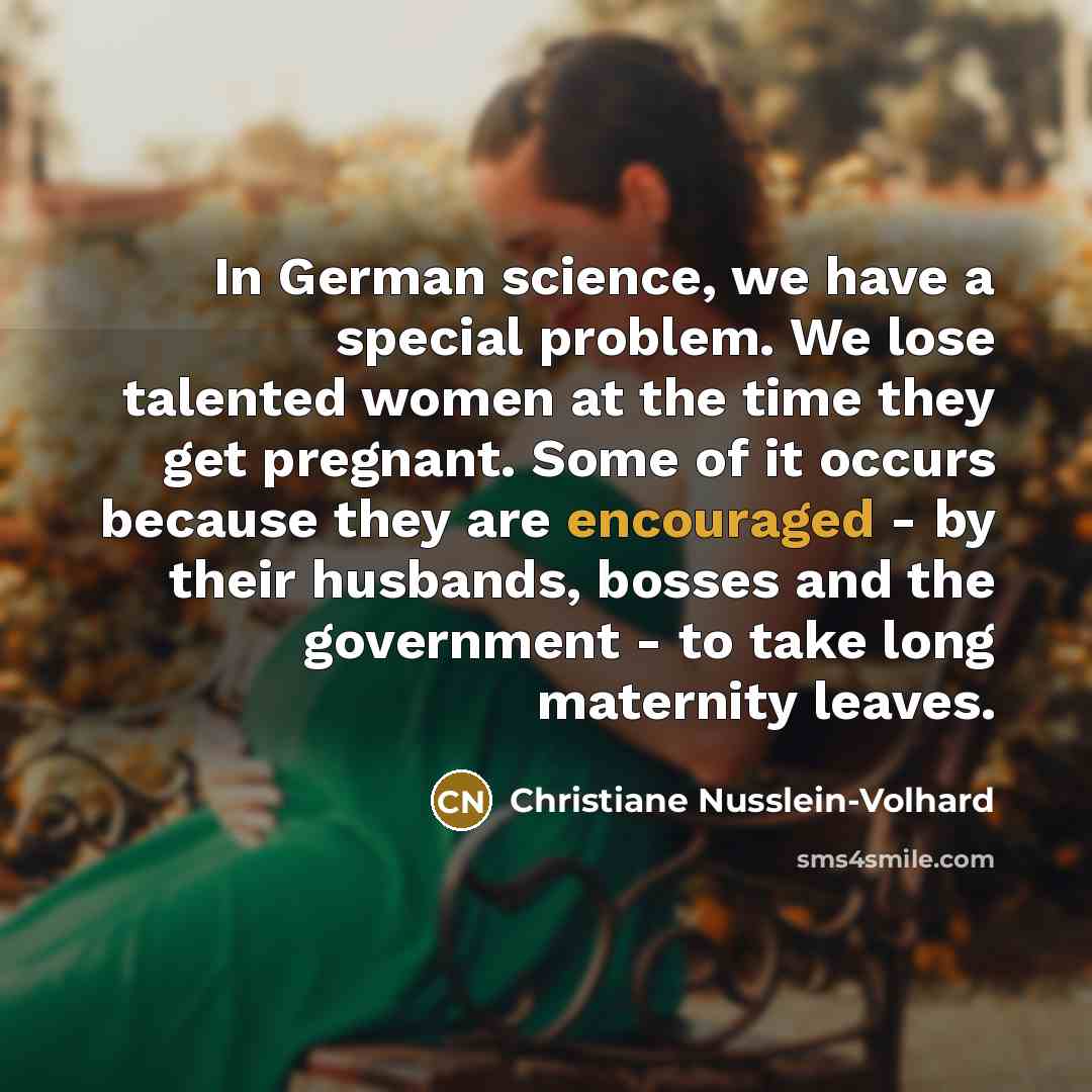 “In German science, we have a special problem. We lose talented women at the time they get pregnant. Some of it occurs because they are encouraged - by their husbands, bosses and the government - to take long maternity leaves.” quote by Christiane Nusslein-Volhard