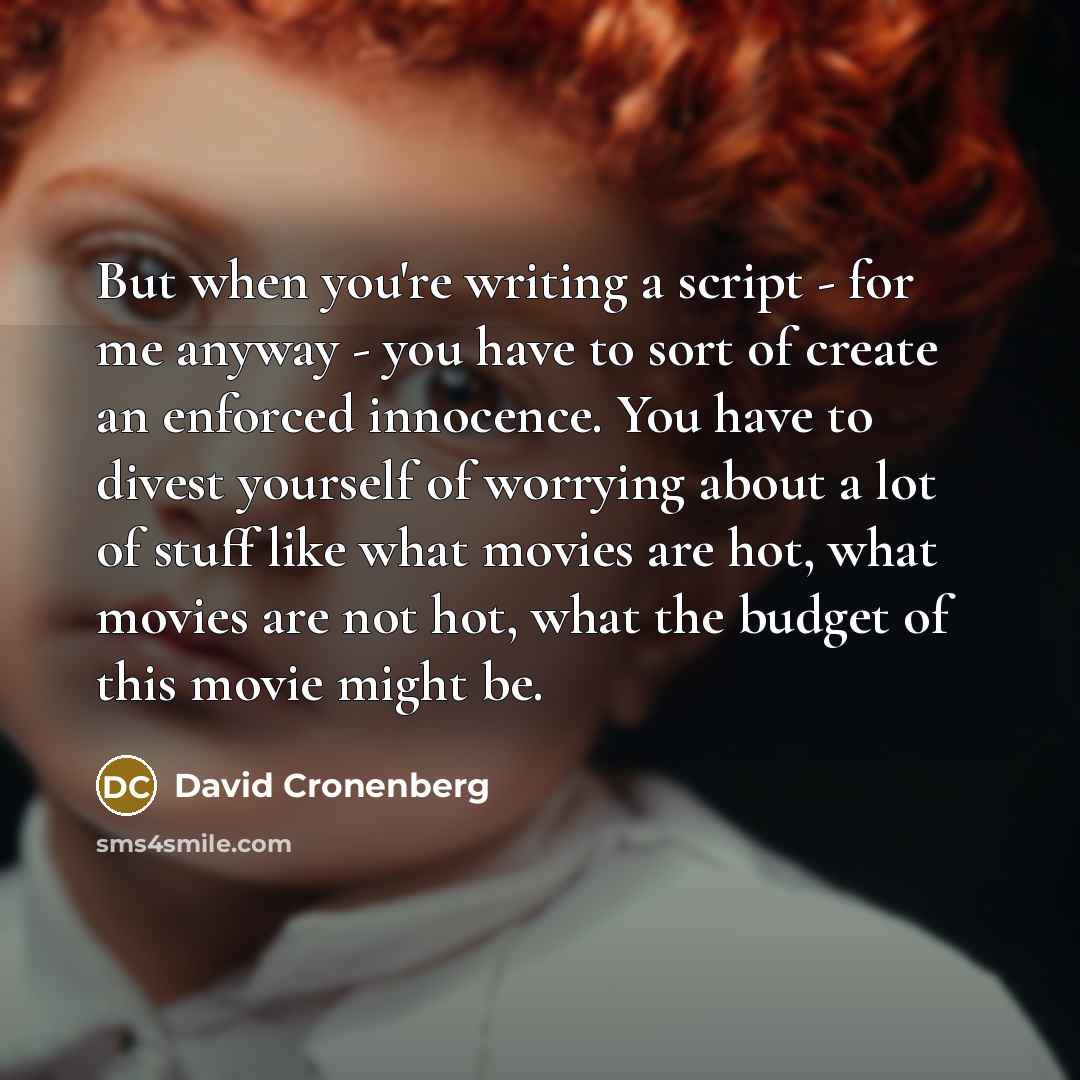 “But when you're writing a script - for me anyway - you have to sort of create an enforced innocence. You have to divest yourself of worrying about a lot of stuff like what movies are hot, what movies are not hot, what the budget of this movie might be.” quote by David Cronenberg
