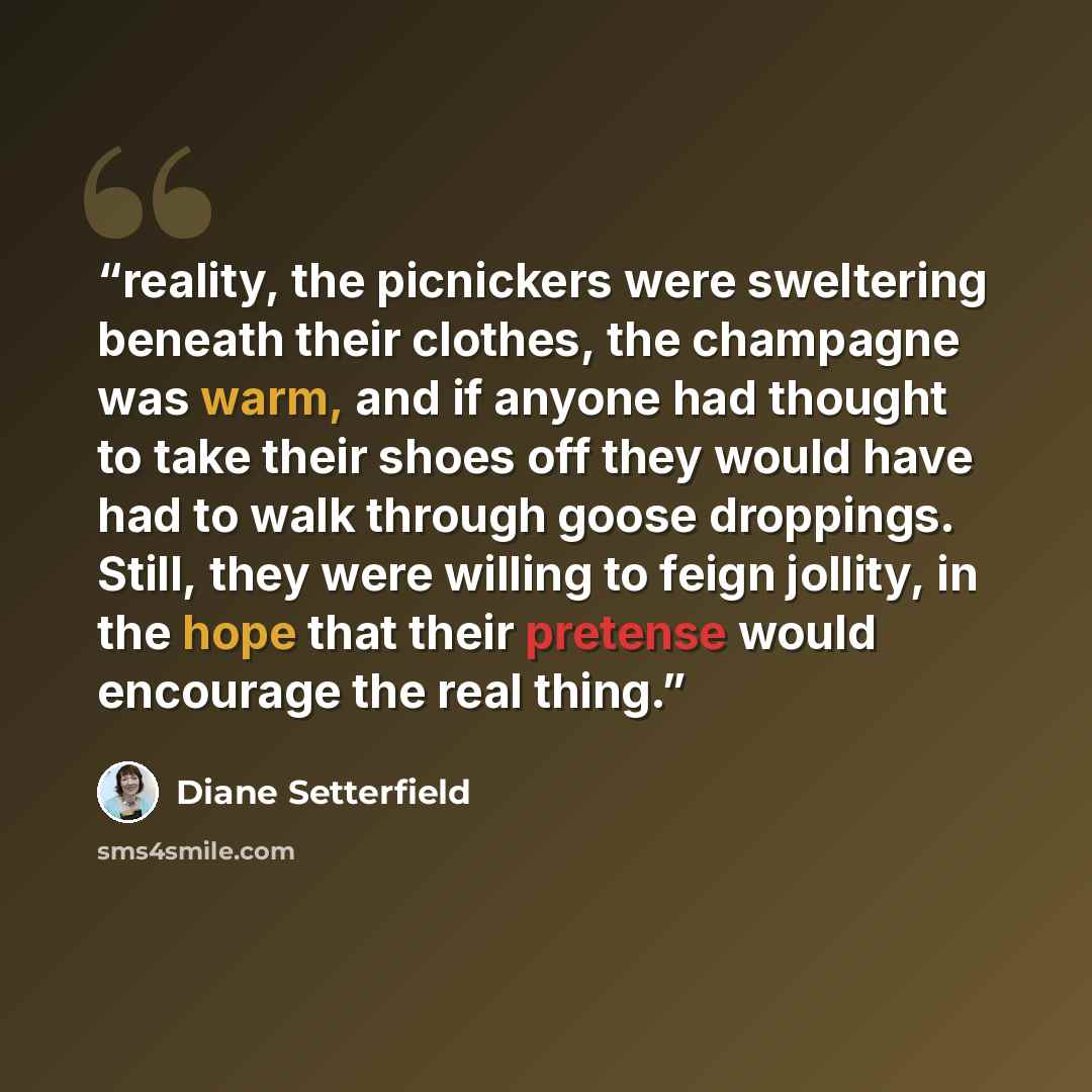 “reality, the picnickers were sweltering beneath their clothes, the champagne was warm, and if anyone had thought to take their shoes off they would have had to walk through goose droppings. Still, they were willing to feign jollity, in the hope that their pretense would encourage the real thing.” quote by Diane Setterfield