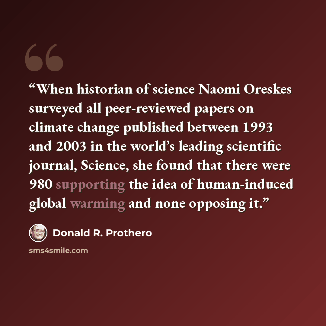 “When historian of science Naomi Oreskes surveyed all peer-reviewed papers on climate change published between 1993 and 2003 in the world’s leading scientific journal, Science, she found that there were 980 supporting the idea of human-induced global warming and none opposing it.” quote by Donald R. Prothero