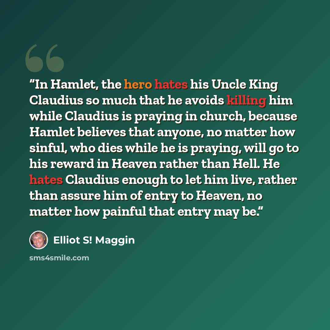 “In Hamlet, the hero hates his Uncle King Claudius so much that he avoids killing him while Claudius is praying in church, because Hamlet believes that anyone, no matter how sinful, who dies while he is praying, will go to his reward in Heaven rather than Hell. He hates Claudius enough to let him…” quote by Elliot S! Maggin