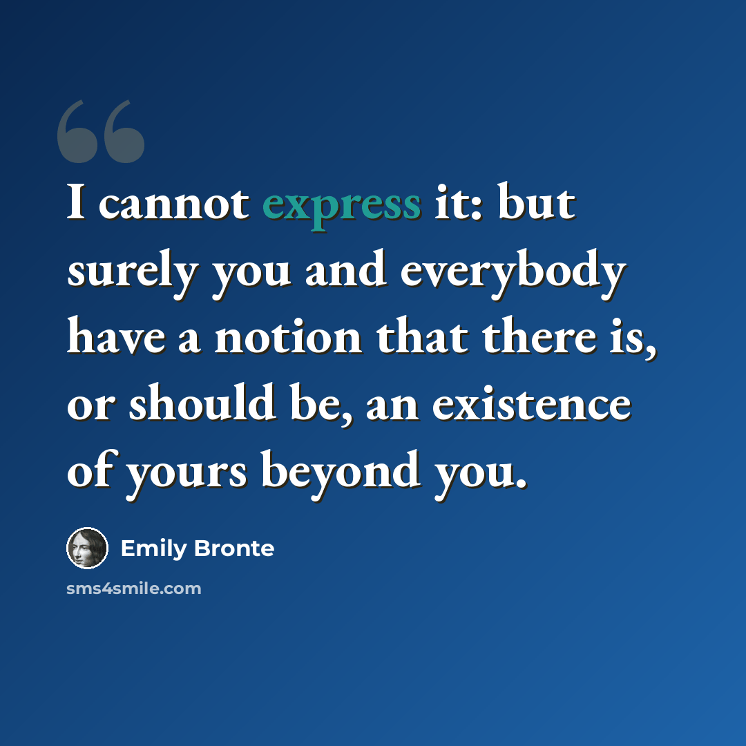 “I cannot express it: but surely you and everybody have a notion that there is, or should be, an existence of yours beyond you.” quote by Emily Bronte