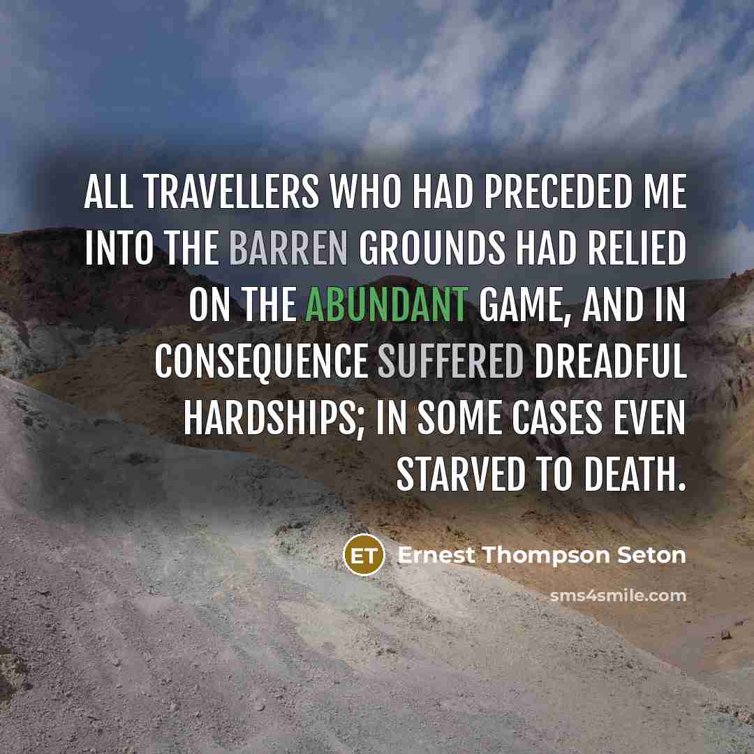 “All travellers who had preceded me into the Barren Grounds had relied on the abundant game, and in consequence suffered dreadful hardships; in some cases even starved to death.” quote by Ernest Thompson Seton