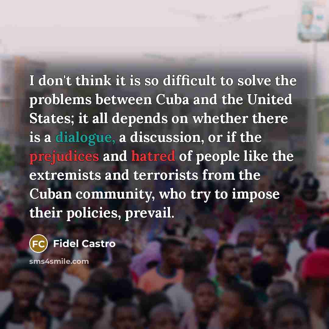 “I don't think it is so difficult to solve the problems between Cuba and the United States; it all depends on whether there is a dialogue, a discussion, or if the prejudices and hatred of people like the extremists and terrorists from the Cuban community, who try to impose their policies, prevail.” quote by Fidel Castro