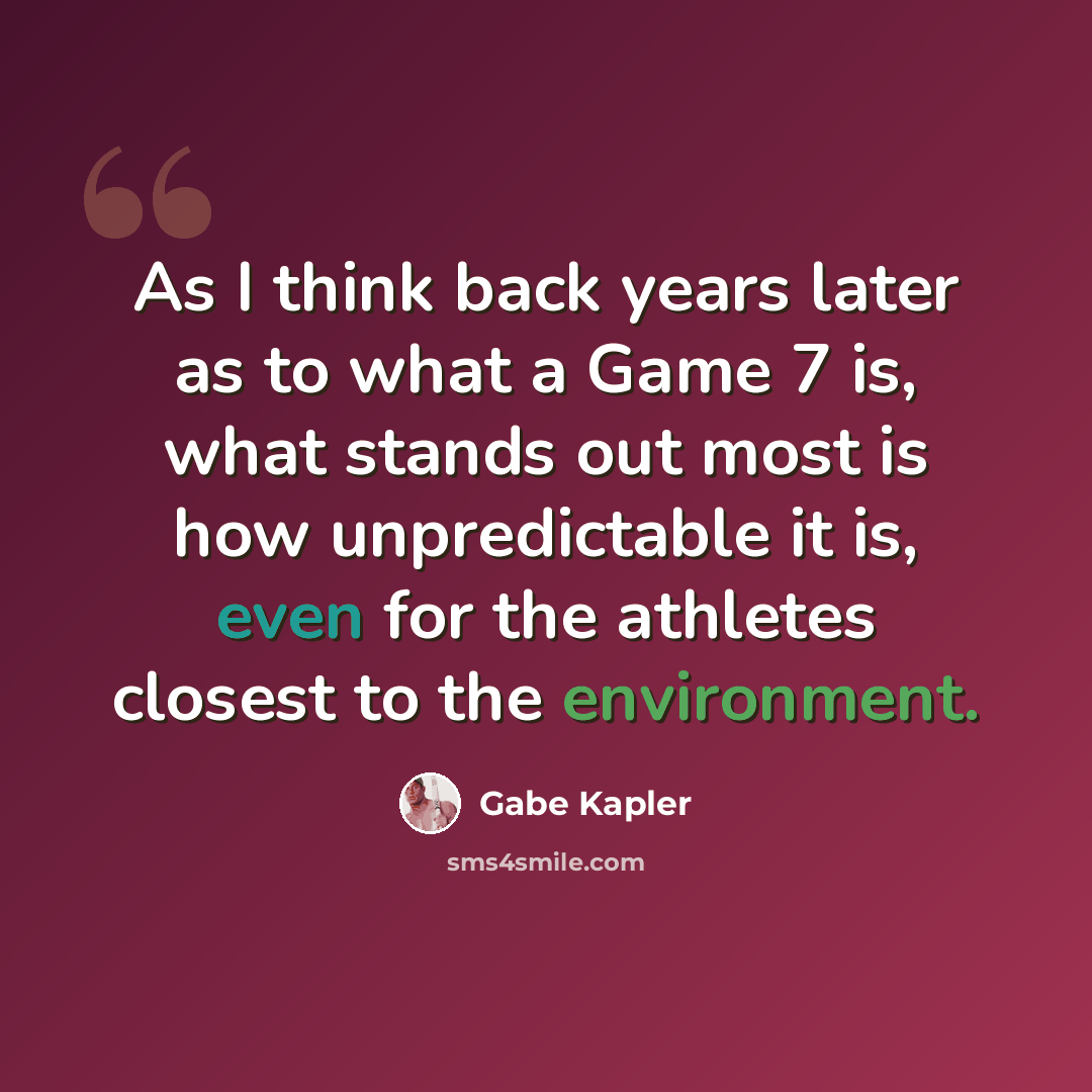 “As I think back years later as to what a Game 7 is, what stands out most is how unpredictable it is, even for the athletes closest to the environment.” quote by Gabe Kapler