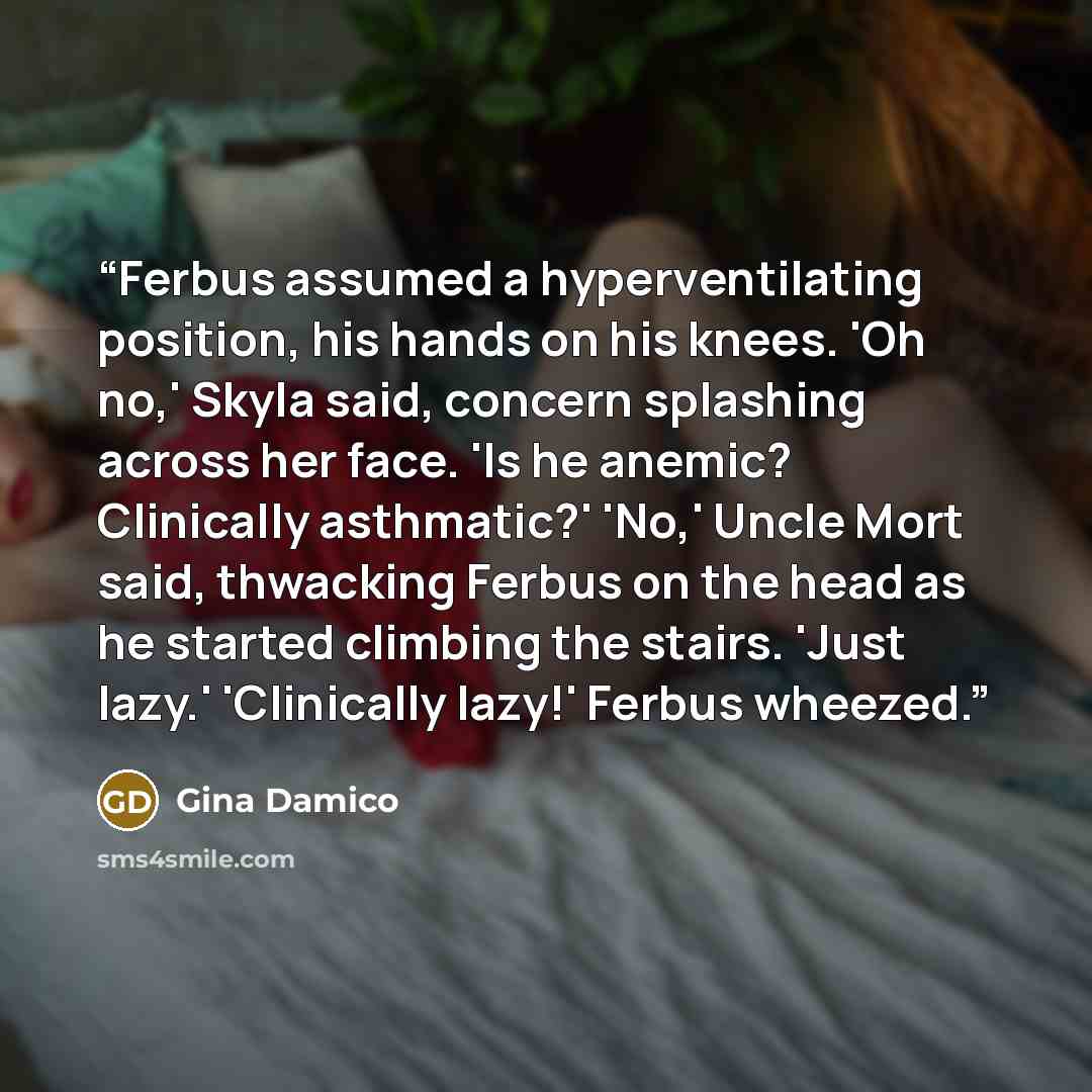 “Ferbus assumed a hyperventilating position, his hands on his knees. 'Oh no,' Skyla said, concern splashing across her face. 'Is he anemic? Clinically asthmatic?' 'No,' Uncle Mort said, thwacking Ferbus on the head as he started climbing the stairs. 'Just lazy.' 'Clinically lazy!' Ferbus wheezed.” quote by Gina Damico