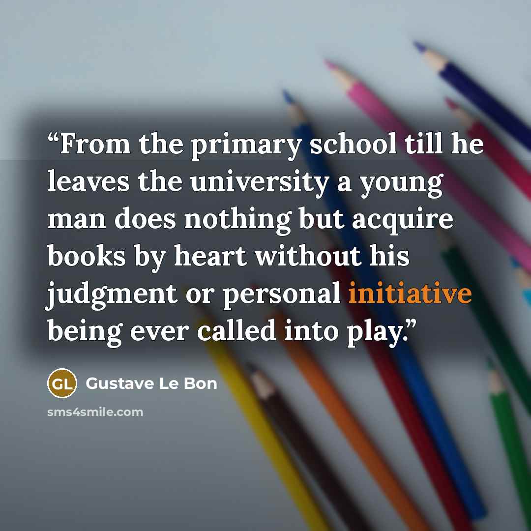 “From the primary school till he leaves the university a young man does nothing but acquire books by heart without his judgment or personal initiative being ever called into play.” quote by Gustave Le Bon