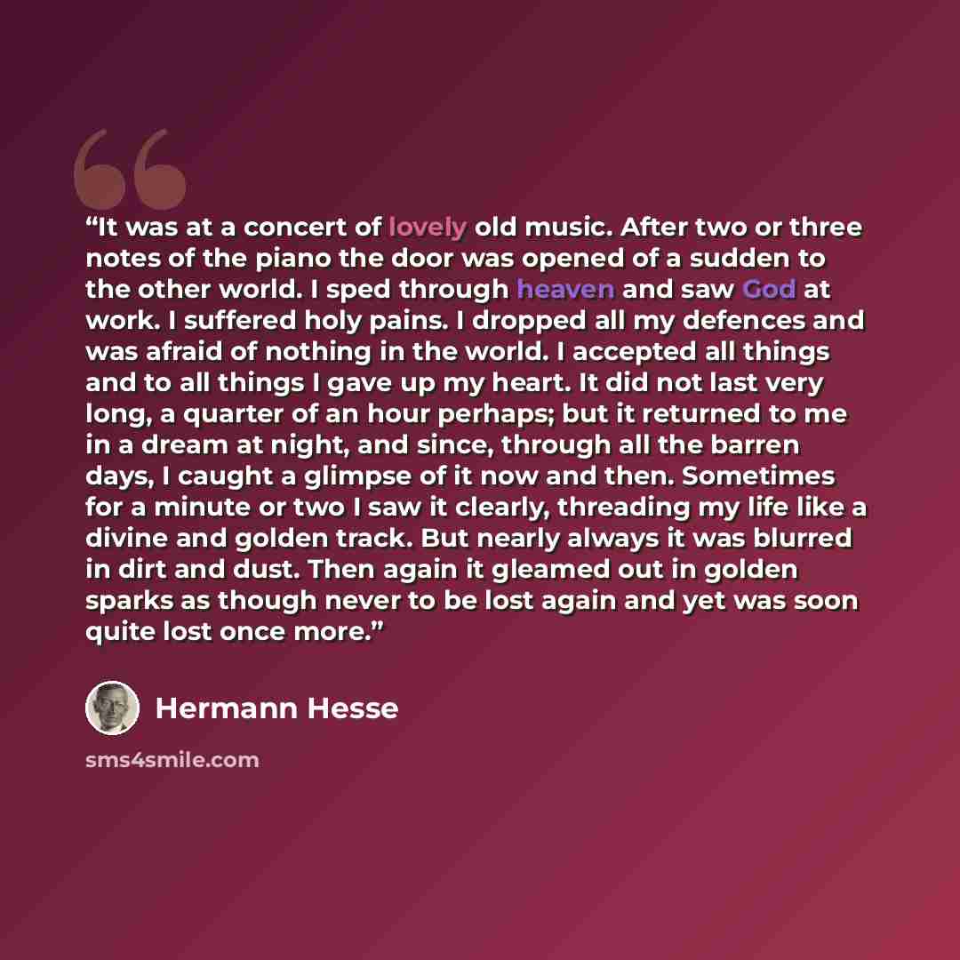 “It was at a concert of lovely old music. After two or three notes of the piano the door was opened of a sudden to the other world. I sped through heaven and saw God at work. I suffered holy pains. I dropped all my defences and was afraid of nothing in the world. I accepted all things and to all…” quote by Hermann Hesse