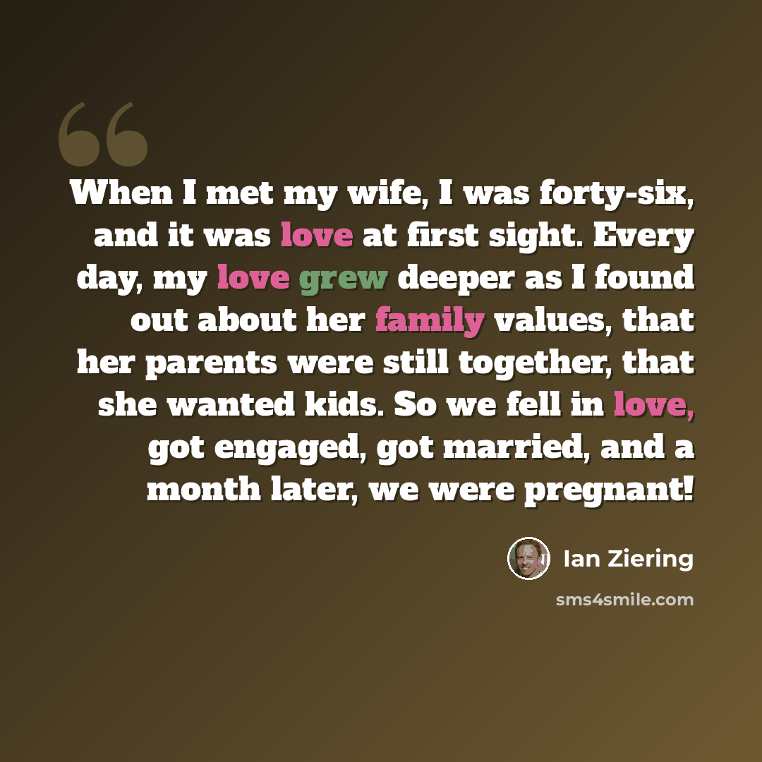 “When I met my wife, I was forty-six, and it was love at first sight. Every day, my love grew deeper as I found out about her family values, that her parents were still together, that she wanted kids. So we fell in love, got engaged, got married, and a month later, we were pregnant!” quote by Ian Ziering
