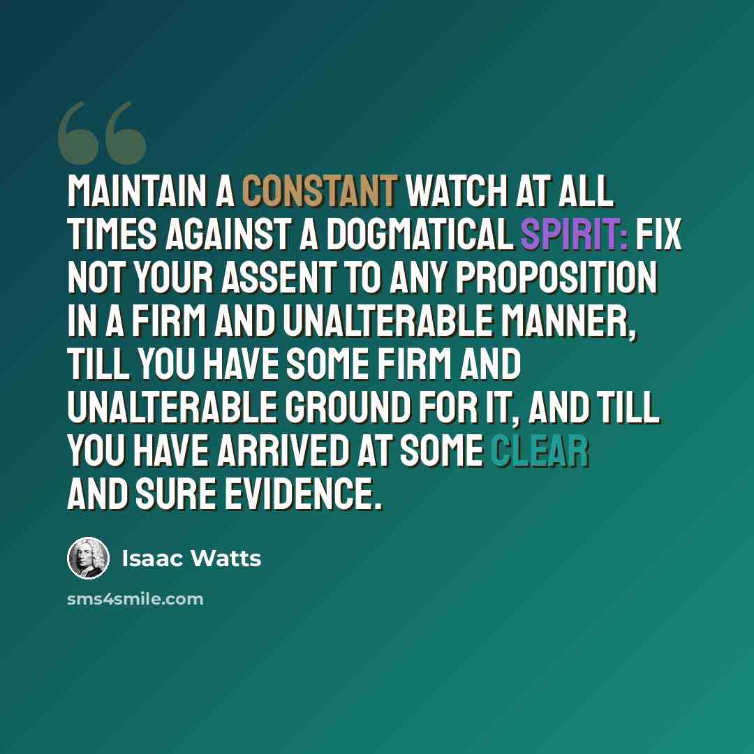“Maintain a constant watch at all times against a dogmatical spirit: fix not your assent to any proposition in a firm and unalterable manner, till you have some firm and unalterable ground for it, and till you have arrived at some clear and sure evidence.” quote by Isaac Watts
