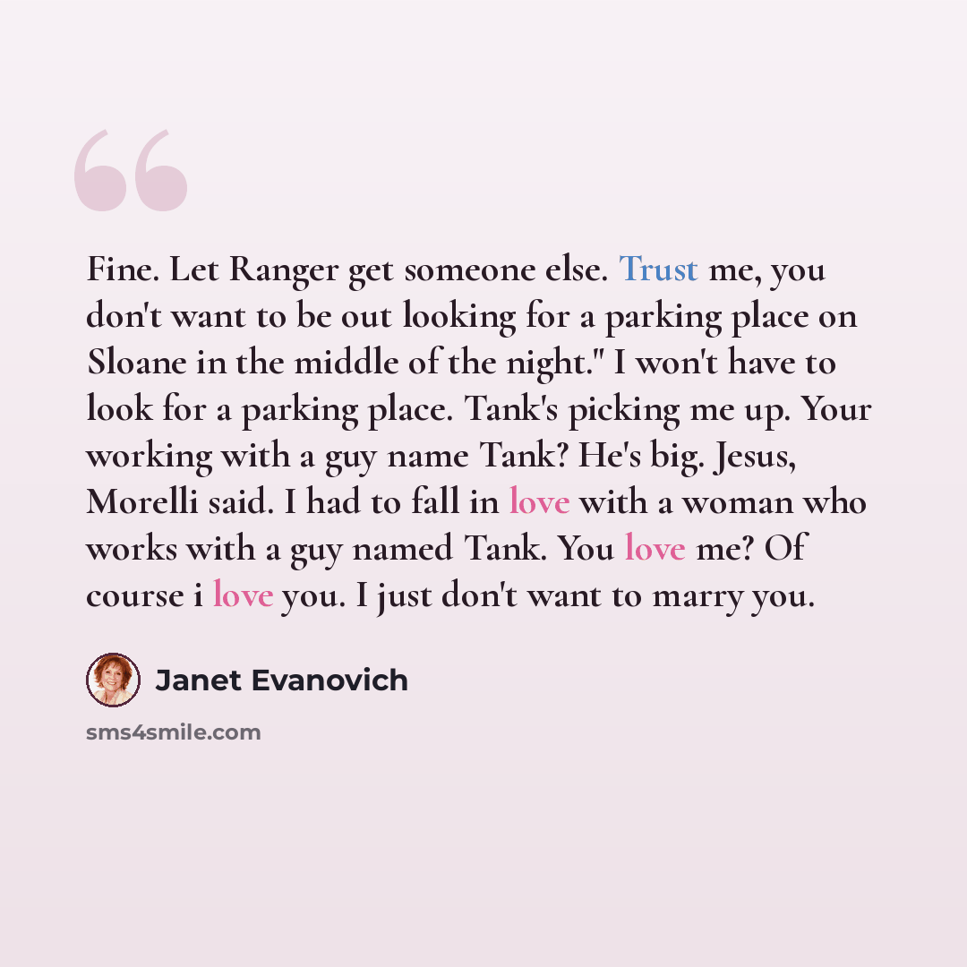 “Fine. Let Ranger get someone else. Trust me, you don't want to be out looking for a parking place on Sloane in the middle of the night." I won't have to look for a parking place. Tank's picking me up. Your working with a guy name Tank? He's big. Jesus, Morelli said. I had to fall in love with a…” quote by Janet Evanovich