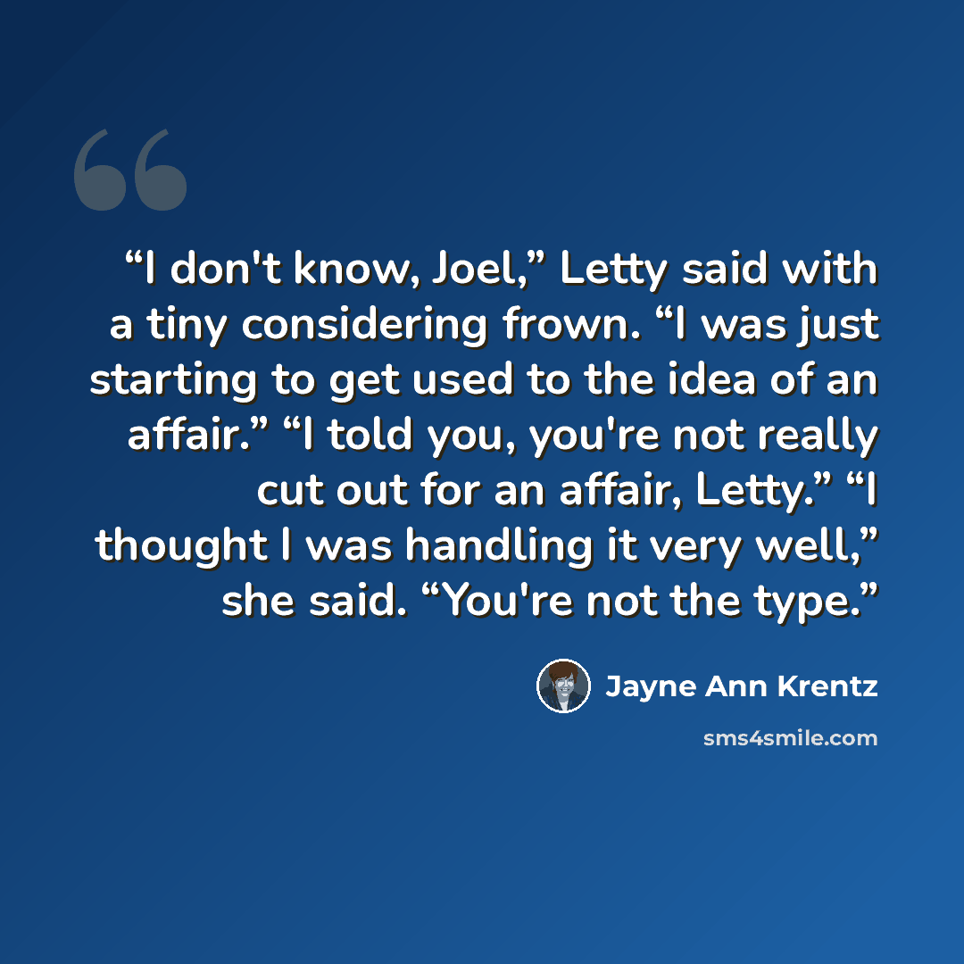“I don't know, Joel,” Letty said with a tiny considering frown. “I was just starting to get used to the idea of an affair.” “I told you, you're not really cut out for an affair, Letty.” “I thought I was handling it very well,” she said. “You're not the type.” quote by Jayne Ann Krentz