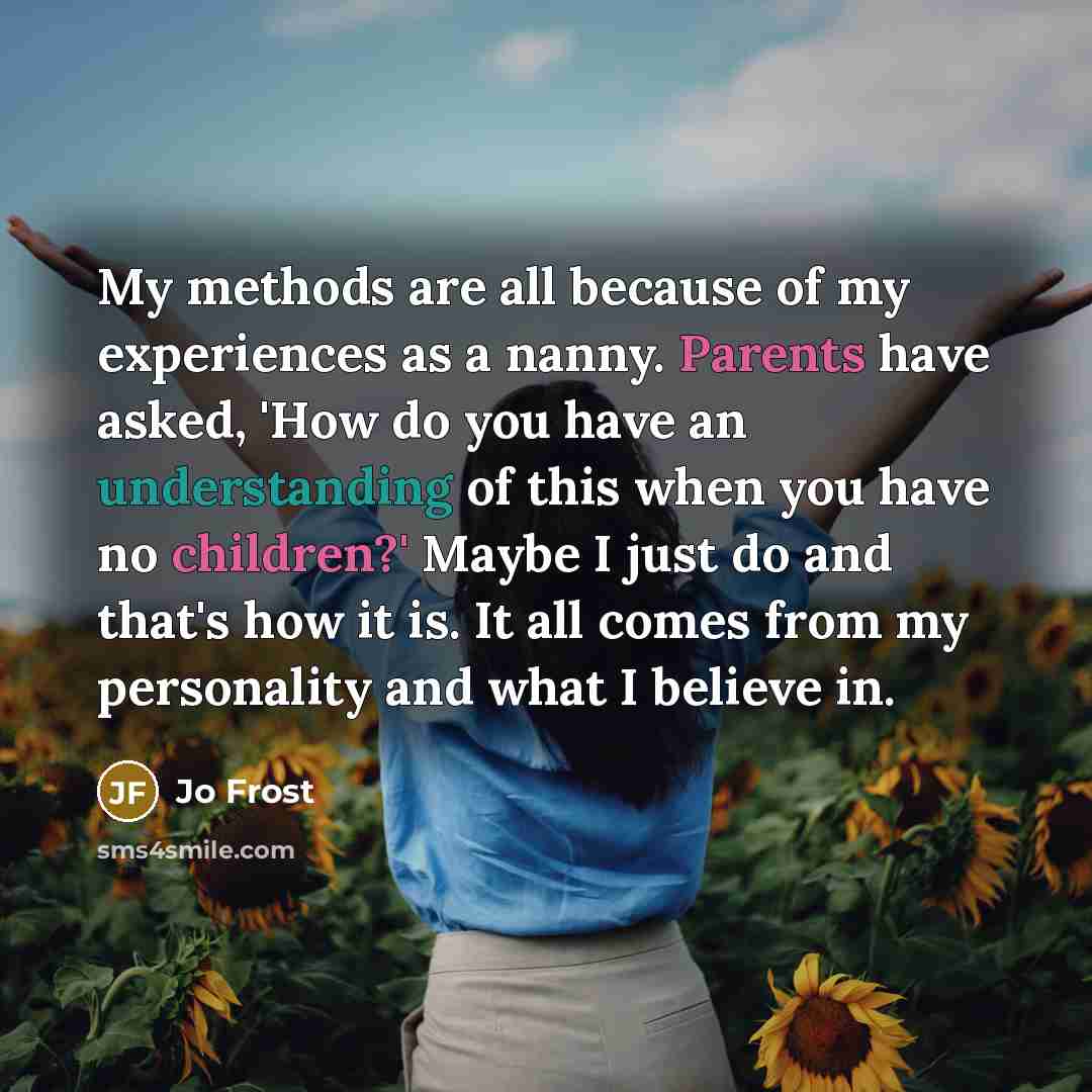 “My methods are all because of my experiences as a nanny. Parents have asked, 'How do you have an understanding of this when you have no children?' Maybe I just do and that's how it is. It all comes from my personality and what I believe in.” quote by Jo Frost