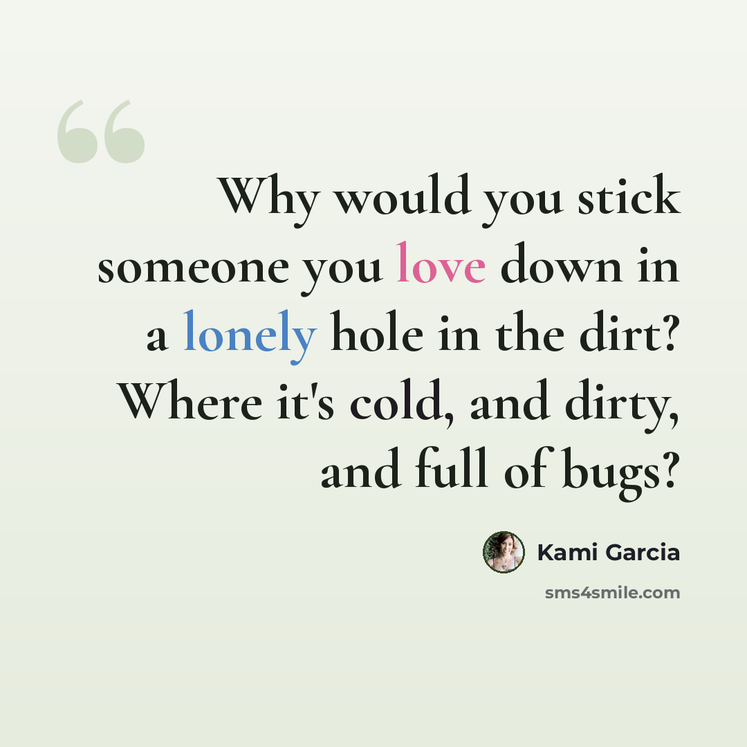 “Why would you stick someone you love down in a lonely hole in the dirt? Where it's cold, and dirty, and full of bugs?” quote by Kami Garcia