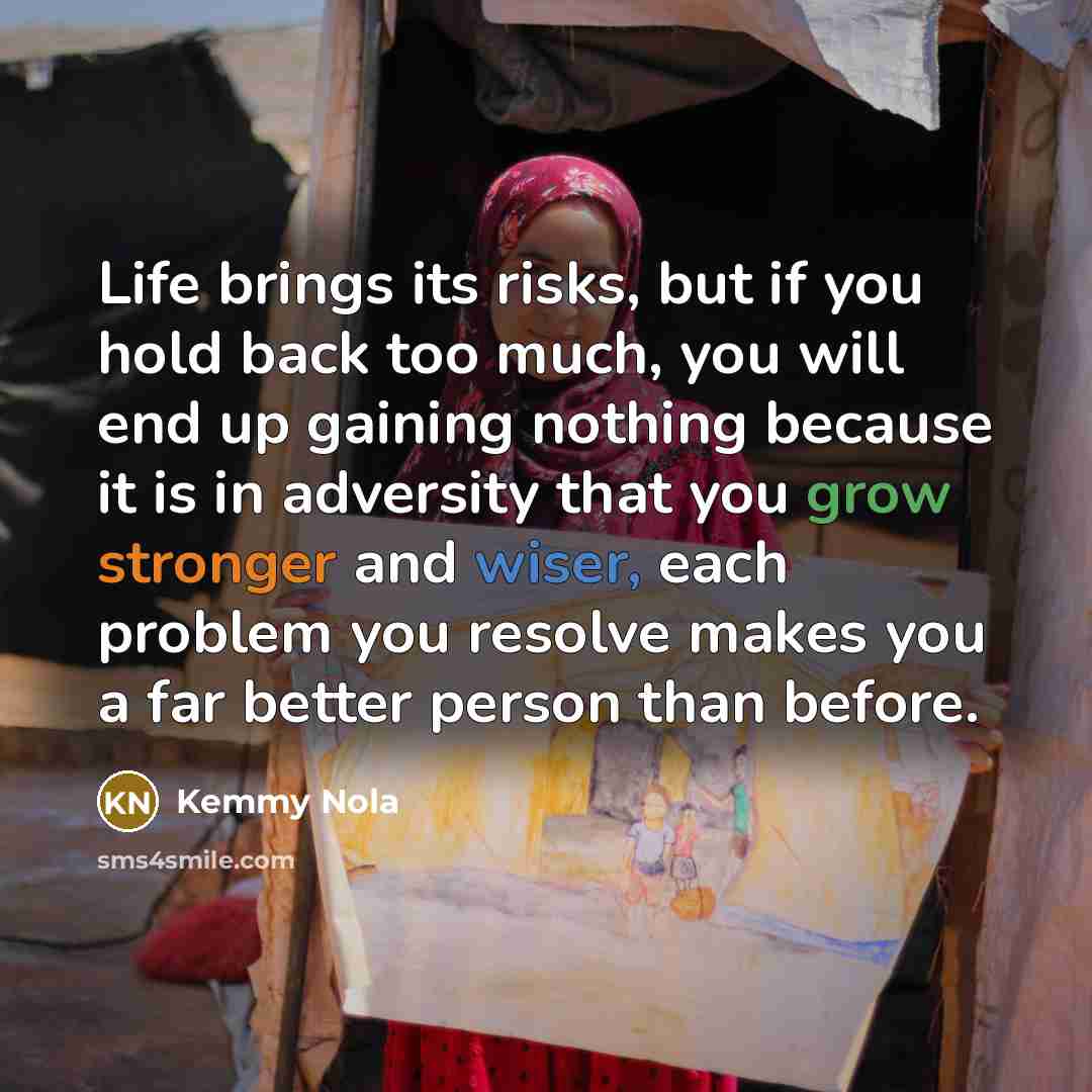“Life brings its risks, but if you hold back too much, you will end up gaining nothing because it is in adversity that you grow stronger and wiser, each problem you resolve makes you a far better person than before.” quote by Kemmy Nola