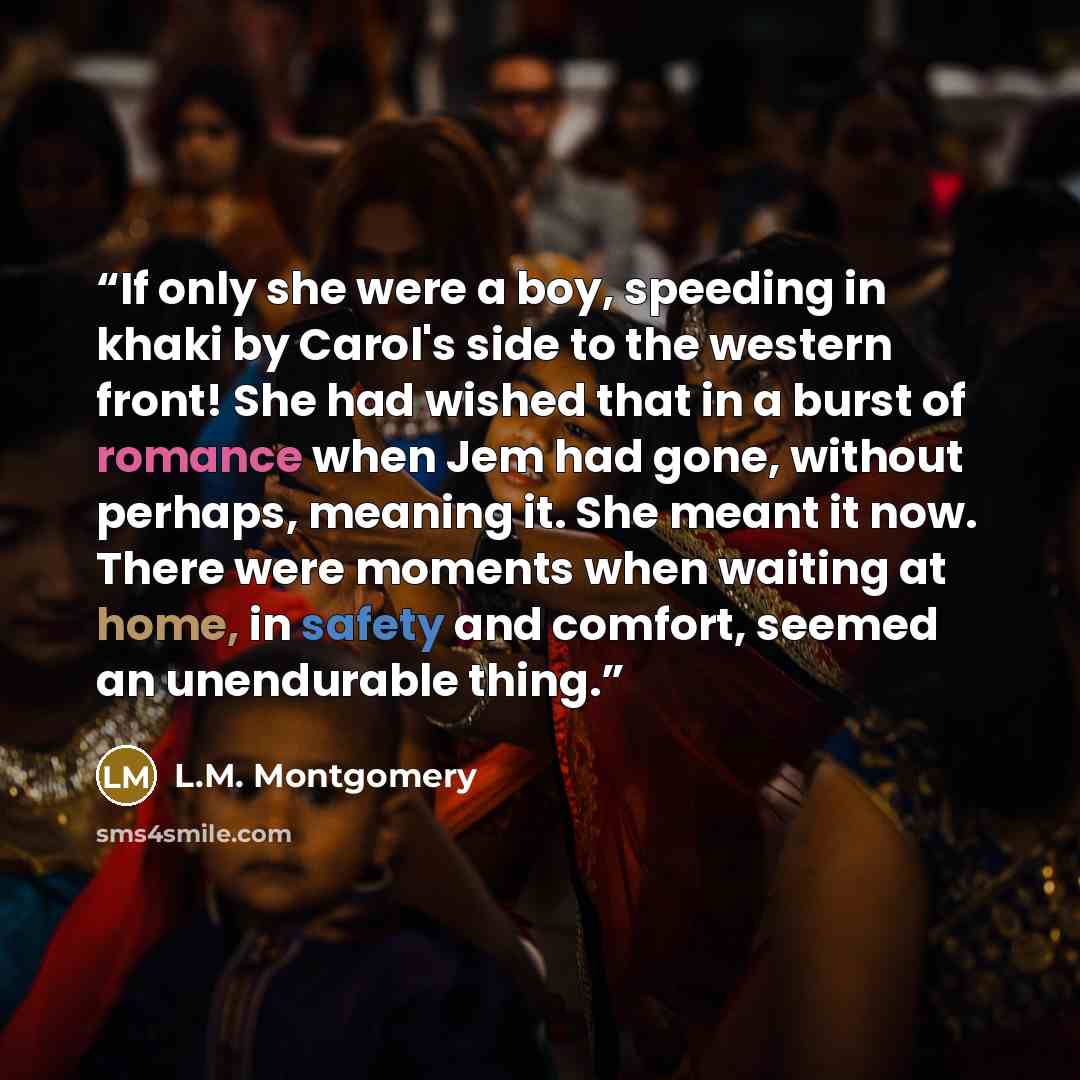 “If only she were a boy, speeding in khaki by Carol's side to the western front! She had wished that in a burst of romance when Jem had gone, without perhaps, meaning it. She meant it now. There were moments when waiting at home, in safety and comfort, seemed an unendurable thing.” quote by L.M. Montgomery