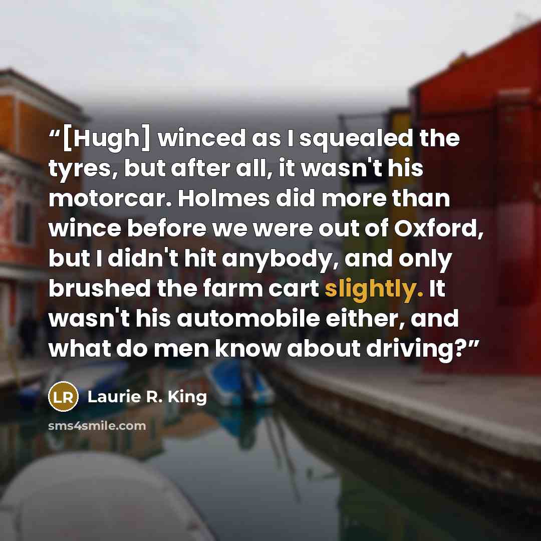 “[Hugh] winced as I squealed the tyres, but after all, it wasn't his motorcar. Holmes did more than wince before we were out of Oxford, but I didn't hit anybody, and only brushed the farm cart slightly. It wasn't his automobile either, and what do men know about driving?” quote by Laurie R. King