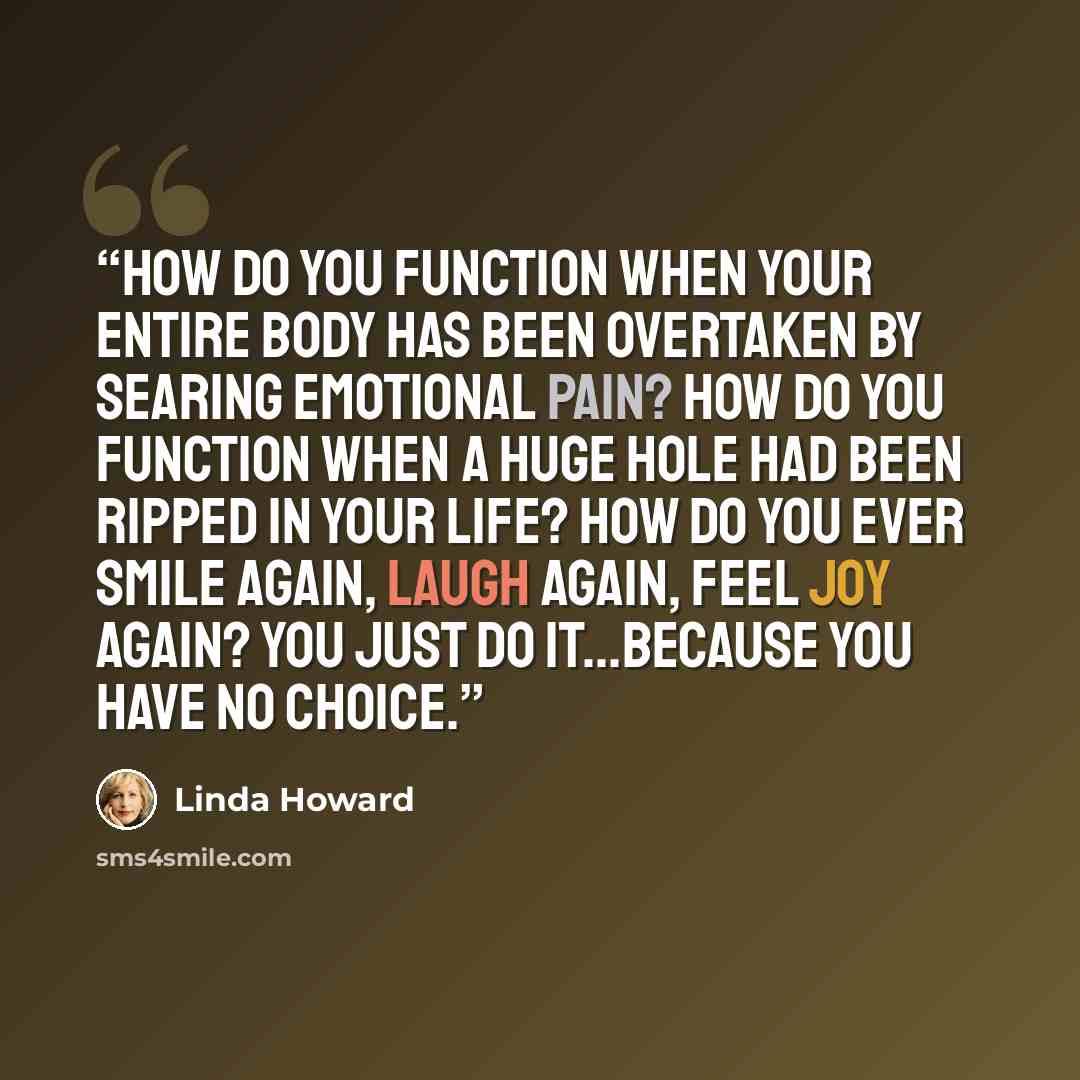 “How do you function when your entire body has been overtaken by searing emotional pain? How do you function when a huge hole had been ripped in your life? How do you ever smile again, laugh again, feel joy again? You just do it...Because you have no choice.” quote by Linda Howard