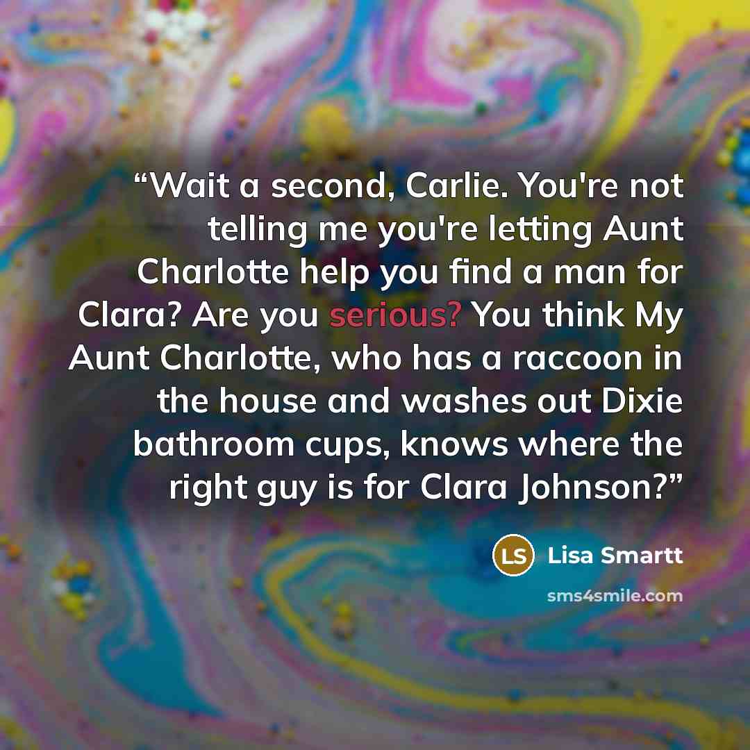 “Wait a second, Carlie. You're not telling me you're letting Aunt Charlotte help you find a man for Clara? Are you serious? You think My Aunt Charlotte, who has a raccoon in the house and washes out Dixie bathroom cups, knows where the right guy is for Clara Johnson?” quote by Lisa Smartt