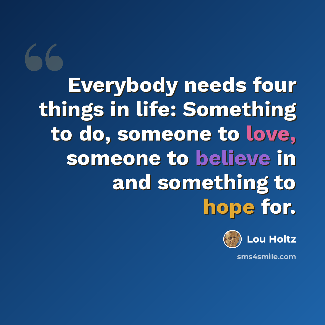 “Everybody needs four things in life: Something to do, someone to love, someone to believe in and something to hope for.” quote by Lou Holtz