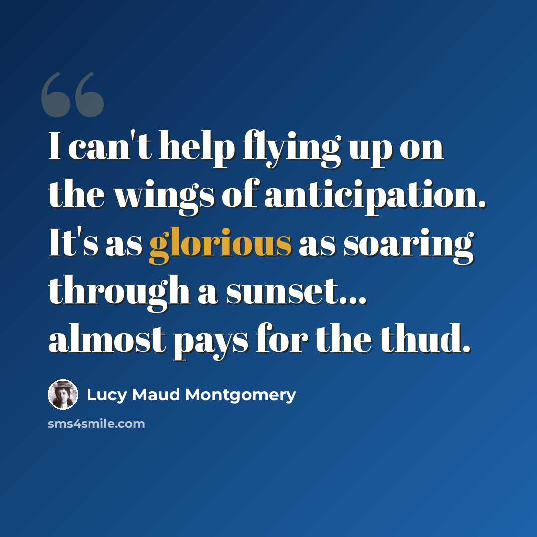 “I can't help flying up on the wings of anticipation. It's as glorious as soaring through a sunset... almost pays for the thud.” quote by Lucy Maud Montgomery