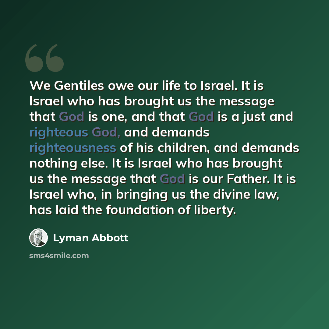 “We Gentiles owe our life to Israel. It is Israel who has brought us the message that God is one, and that God is a just and righteous God, and demands righteousness of his children, and demands nothing else. It is Israel who has brought us the message that God is our Father. It is Israel who, in…” quote by Lyman Abbott