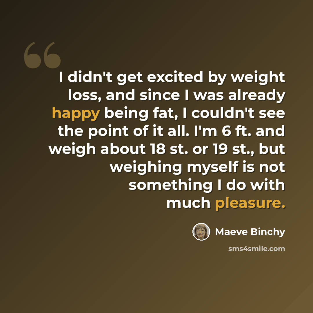 “I didn't get excited by weight loss, and since I was already happy being fat, I couldn't see the point of it all. I'm 6 ft. and weigh about 18 st. or 19 st., but weighing myself is not something I do with much pleasure.” quote by Maeve Binchy