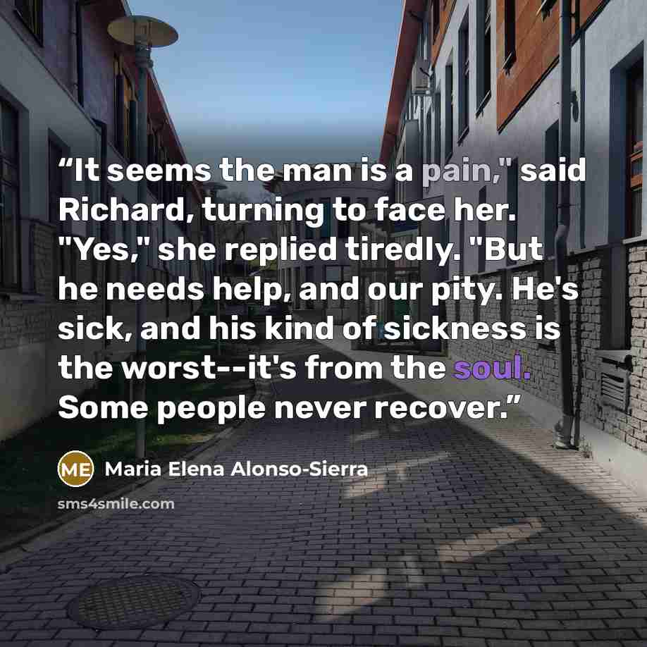 “It seems the man is a pain," said Richard, turning to face her. "Yes," she replied tiredly. "But he needs help, and our pity. He's sick, and his kind of sickness is the worst--it's from the soul. Some people never recover.” quote by Maria Elena Alonso-Sierra