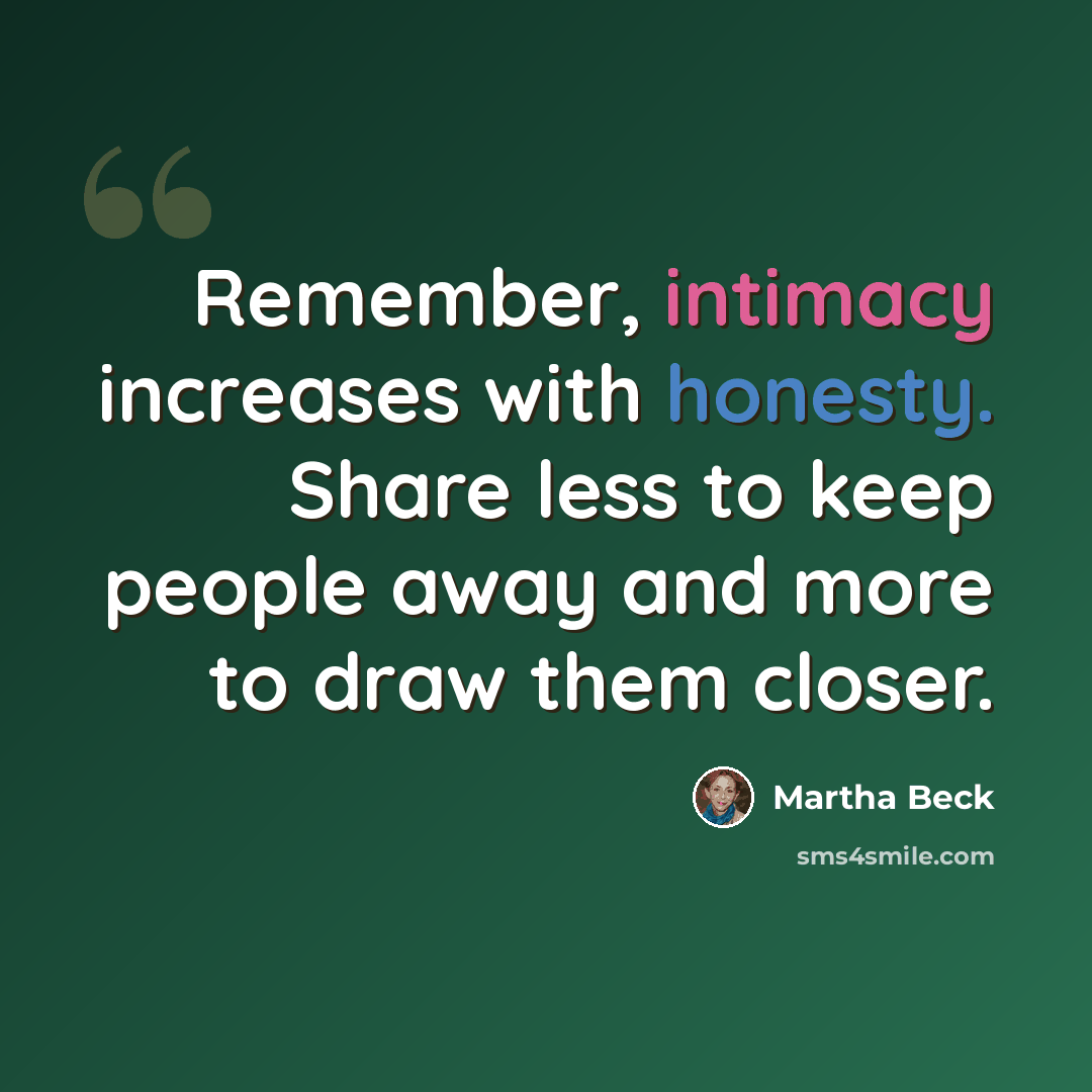 “Remember, intimacy increases with honesty. Share less to keep people away and more to draw them closer.” quote by Martha Beck