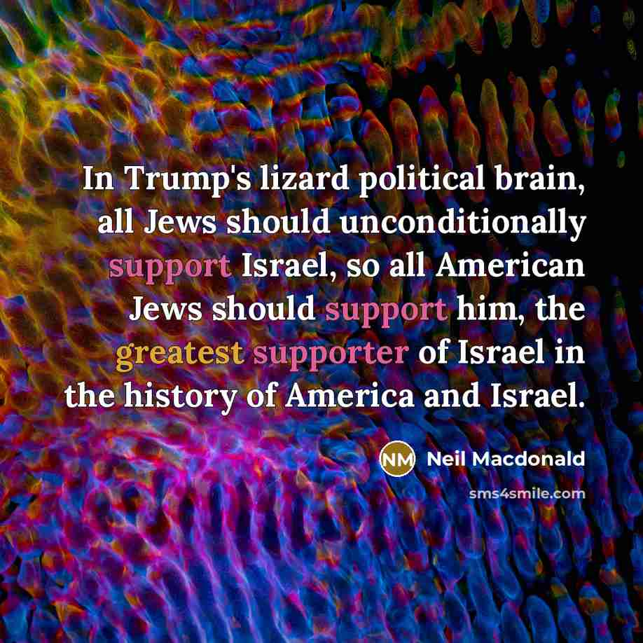 “In Trump's lizard political brain, all Jews should unconditionally support Israel, so all American Jews should support him, the greatest supporter of Israel in the history of America and Israel.” quote by Neil Macdonald