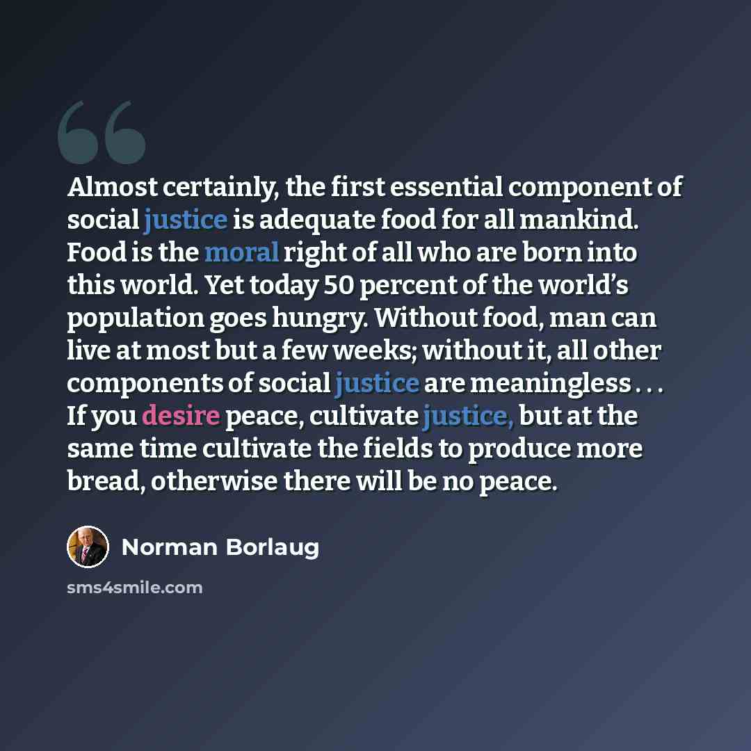 “Almost certainly, the first essential component of social justice is adequate food for all mankind. Food is the moral right of all who are born into this world. Yet today 50 percent of the world’s population goes hungry. Without food, man can live at most but a few weeks; without it, all other…” quote by Norman Borlaug