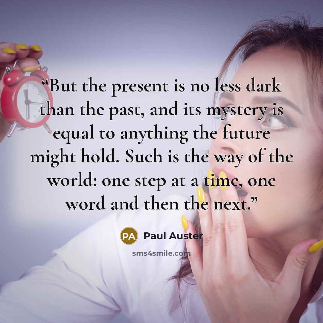“But the present is no less dark than the past, and its mystery is equal to anything the future might hold. Such is the way of the world: one step at a time, one word and then the next.” quote by Paul Auster