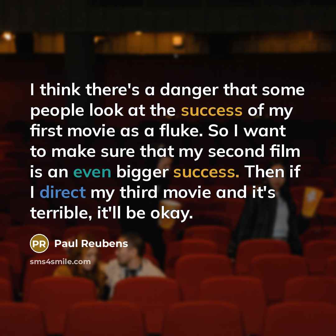 “I think there's a danger that some people look at the success of my first movie as a fluke. So I want to make sure that my second film is an even bigger success. Then if I direct my third movie and it's terrible, it'll be okay.” quote by Paul Reubens