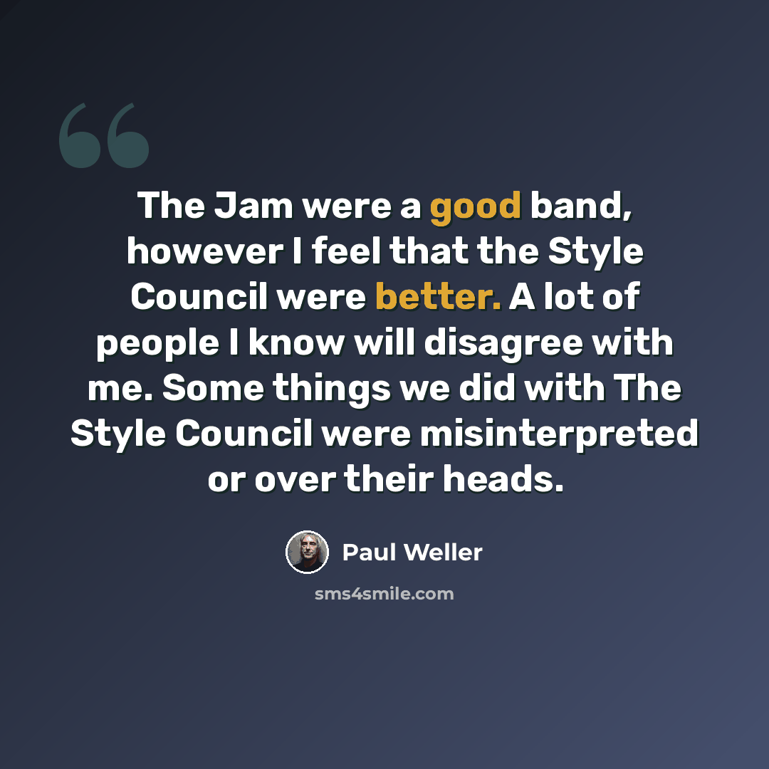 “The Jam were a good band, however I feel that the Style Council were better. A lot of people I know will disagree with me. Some things we did with The Style Council were misinterpreted or over their heads.” quote by Paul Weller